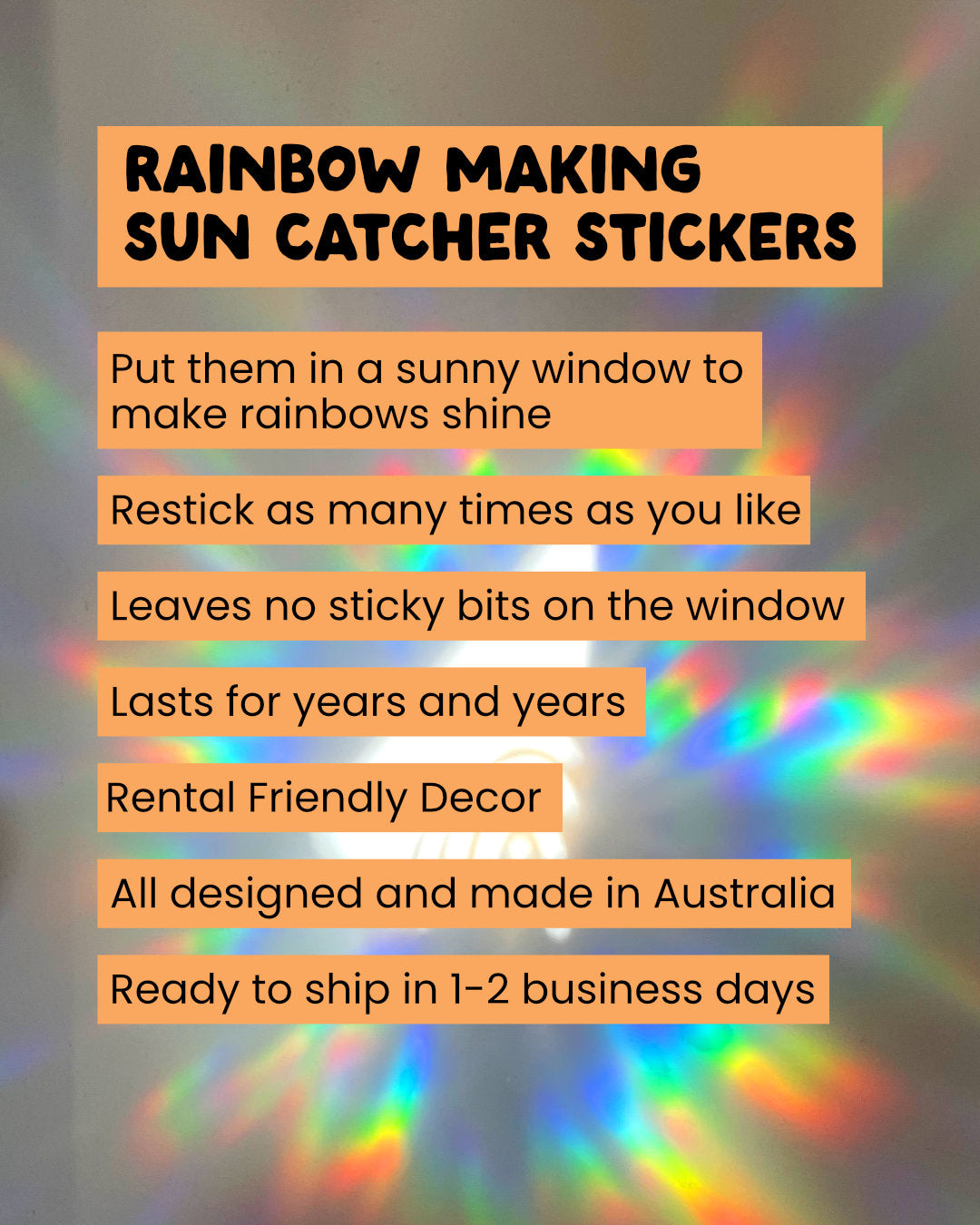 Promotional text for rainbow-making sun catcher stickers with rainbow lights in the background. Sun Catcher Window Stickers. Makes rainbow when the sun hits. Designed and made in Australia. Peel and stick as many times as you like. Leaves no sticky residue on the windows. Rental Friendly.
