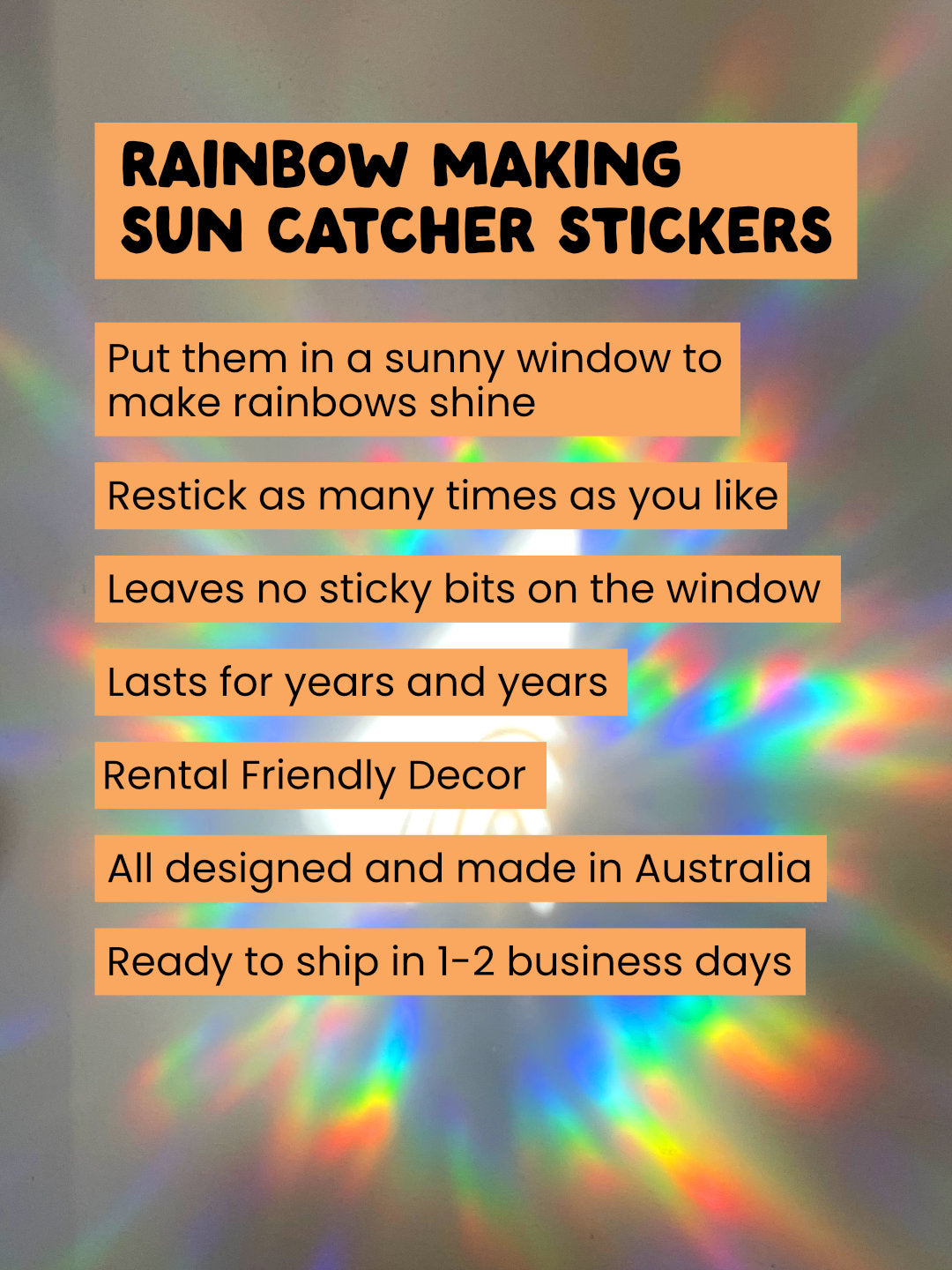 Promotional text for rainbow-making sun catcher stickers with rainbow lights in the background. Sun Catcher Window Stickers. Makes rainbow when the sun hits. Designed and made in Australia. Peel and stick as many times as you like. Leaves no sticky residue on the windows. Rental Friendly.